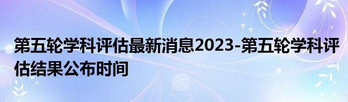 第五轮学科评估最新消息2023-第五轮学科评估结果公布时间