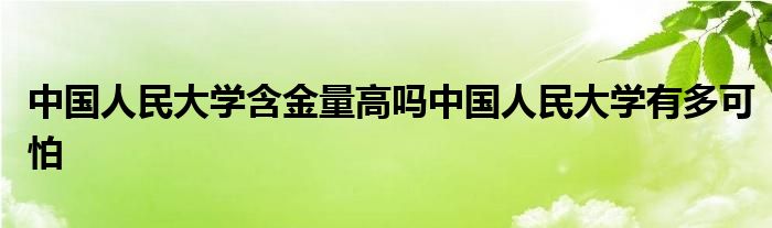 中国人民大学含金量高吗中国人民大学有多可怕