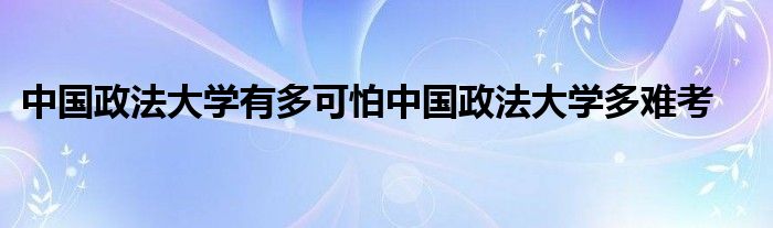 中国政法大学有多可怕中国政法大学多难考