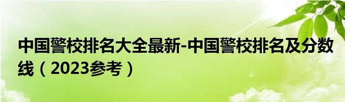 中国警校排名大全最新-中国警校排名及分数线（2023参考）