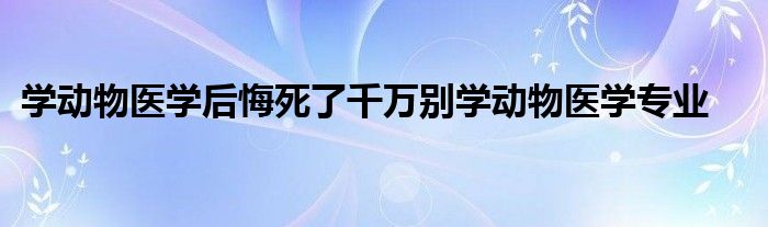 学动物医学后悔死了千万别学动物医学专业