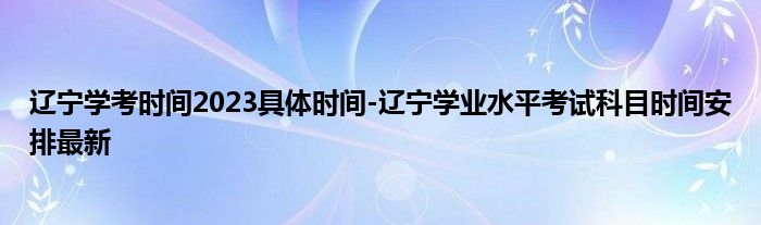 辽宁学考时间2023具体时间-辽宁学业水平考试科目时间安排最新