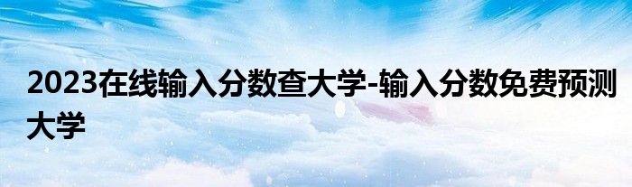 2023在线输入分数查大学-输入分数免费预测大学