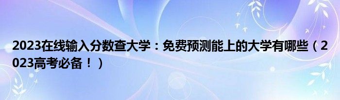 2023在线输入分数查大学：免费预测能上的大学有哪些（2023高考必备！）