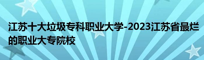 江苏十大垃圾专科职业大学-2023江苏省最烂的职业大专院校