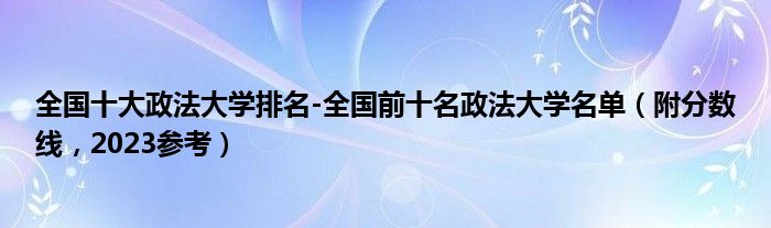 全国十大政法大学排名-全国前十名政法大学名单（附分数线，2023参考）