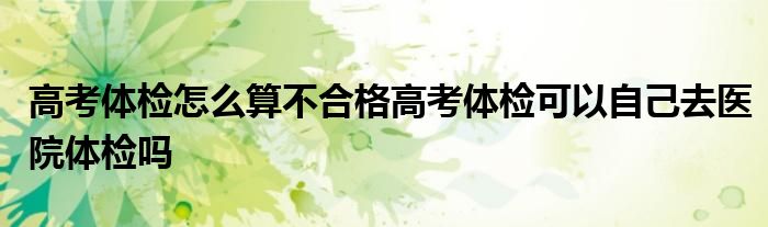 高考体检怎么算不合格高考体检可以自己去医院体检吗