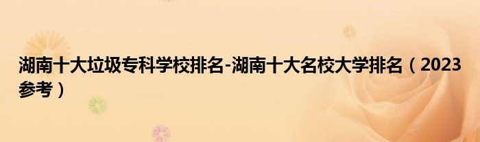湖南十大垃圾专科学校排名-湖南十大名校大学排名（2023参考）