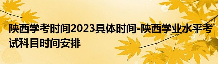 陕西学考时间2023具体时间-陕西学业水平考试科目时间安排