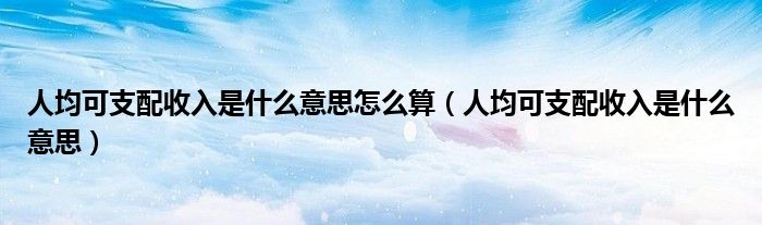人均可支配收入是什么意思怎么算（人均可支配收入是什么意思）