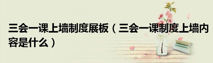 三会一课上墙制度展板（三会一课制度上墙内容是什么）