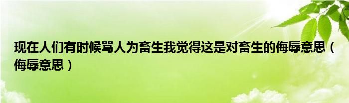 现在人们有时候骂人为畜生我觉得这是对畜生的侮辱意思（侮辱意思）