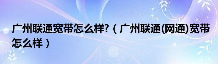 广州联通宽带怎么样?（广州联通(网通)宽带怎么样）