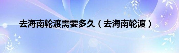 去海南轮渡需要多久（去海南轮渡）