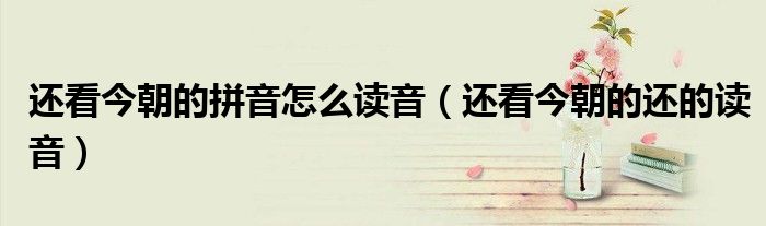 还看今朝的拼音怎么读音（还看今朝的还的读音）