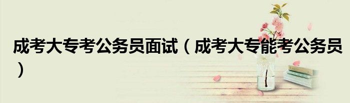 成考大专考公务员面试（成考大专能考公务员）