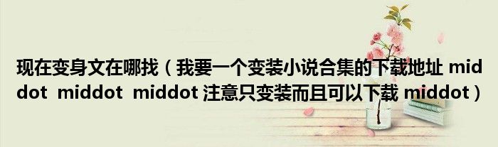现在变身文在哪找（我要一个变装小说合集的下载地址 middot  middot  middot 注意只变装而且可以下载 middot）