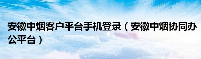 安徽中烟客户平台手机登录（安徽中烟协同办公平台）