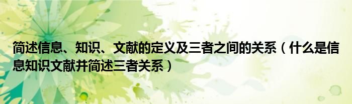 简述信息、知识、文献的定义及三者之间的关系（什么是信息知识文献并简述三者关系）