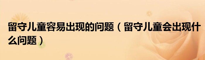 留守儿童容易出现的问题（留守儿童会出现什么问题）