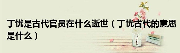 丁忧是古代官员在什么逝世（丁忧古代的意思是什么）