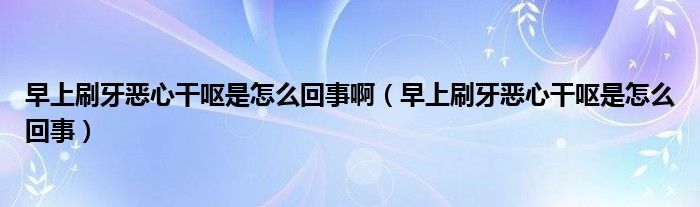 早上刷牙恶心干呕是怎么回事啊（早上刷牙恶心干呕是怎么回事）