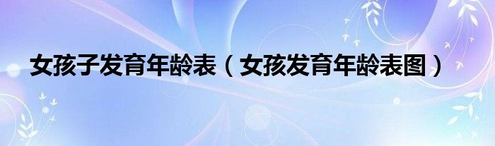 女孩子发育年龄表（女孩发育年龄表图）