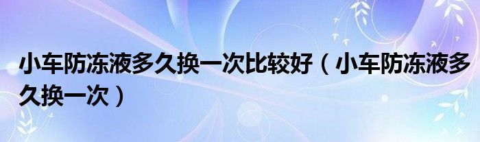 小车防冻液多久换一次比较好（小车防冻液多久换一次）