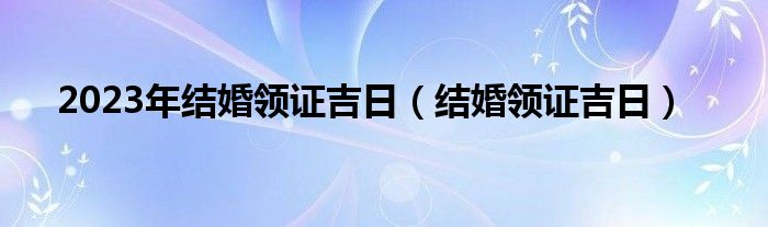 2023年结婚领证吉日（结婚领证吉日）