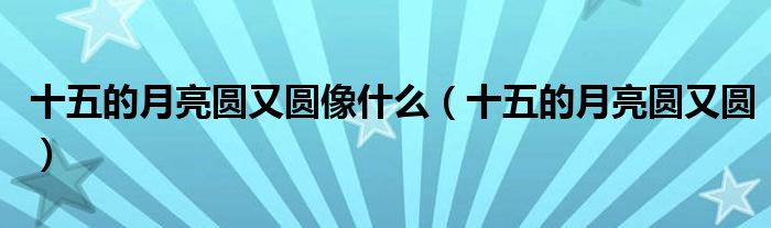 十五的月亮圆又圆像什么（十五的月亮圆又圆）