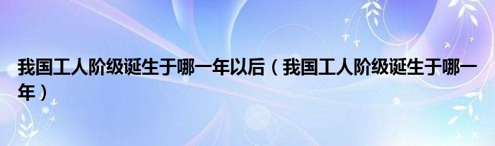 我国工人阶级诞生于哪一年以后（我国工人阶级诞生于哪一年）