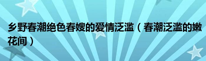 乡野春潮绝色春嫂的爱情泛滥（春潮泛滥的嫩花间）
