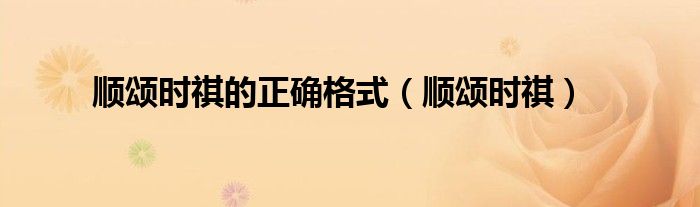 顺颂时祺的正确格式（顺颂时祺）