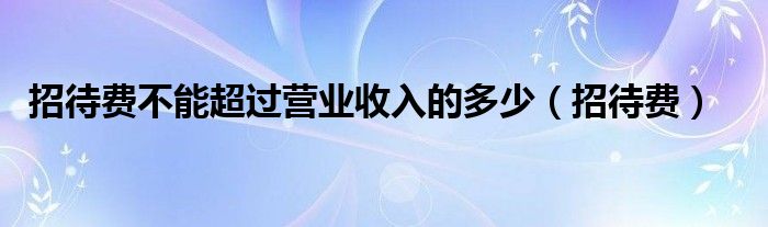 招待费不能超过营业收入的多少（招待费）