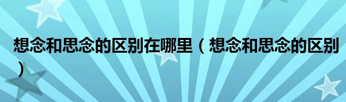 想念和思念的区别在哪里（想念和思念的区别）