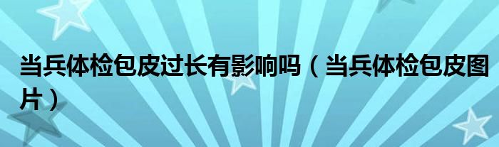 当兵体检包皮过长有影响吗（当兵体检包皮图片）