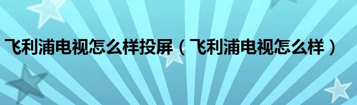 飞利浦电视怎么样投屏（飞利浦电视怎么样）