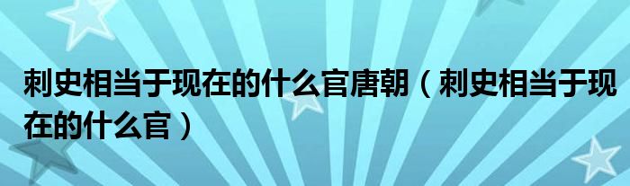 刺史相当于现在的什么官唐朝（刺史相当于现在的什么官）