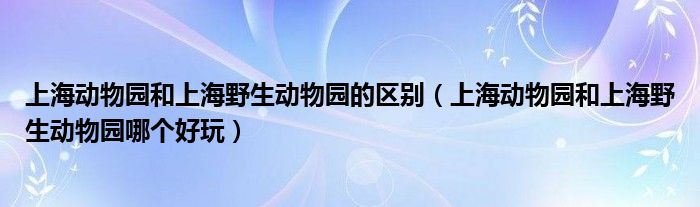 上海动物园和上海野生动物园的区别（上海动物园和上海野生动物园哪个好玩）