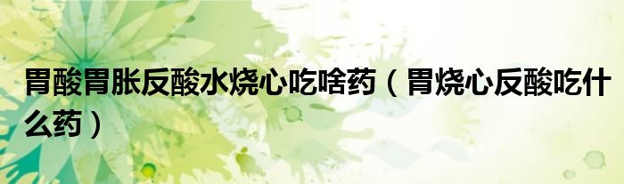胃酸胃胀反酸水烧心吃啥药（胃烧心反酸吃什么药）