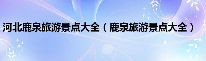 河北鹿泉旅游景点大全（鹿泉旅游景点大全）