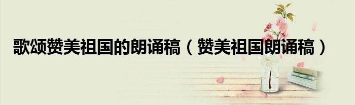 歌颂赞美祖国的朗诵稿（赞美祖国朗诵稿）