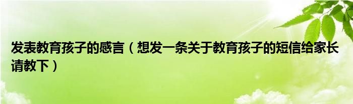 发表教育孩子的感言（想发一条关于教育孩子的短信给家长 请教下）