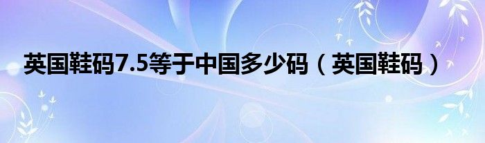 英国鞋码7.5等于中国多少码（英国鞋码）