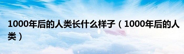 1000年后的人类长什么样子（1000年后的人类）