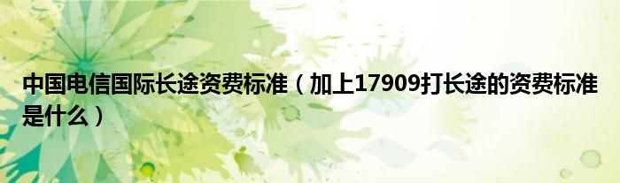 中国电信国际长途资费标准（加上17909打长途的资费标准是什么）