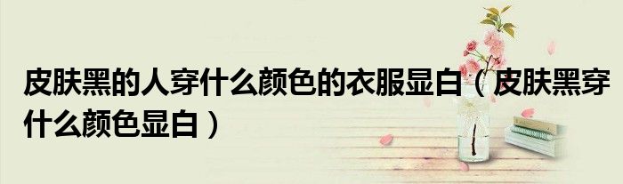 皮肤黑的人穿什么颜色的衣服显白（皮肤黑穿什么颜色显白）