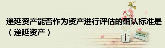 递延资产能否作为资产进行评估的确认标准是（递延资产）