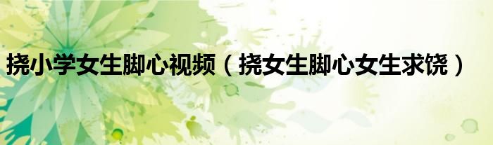 挠小学女生脚心视频（挠女生脚心女生求饶）