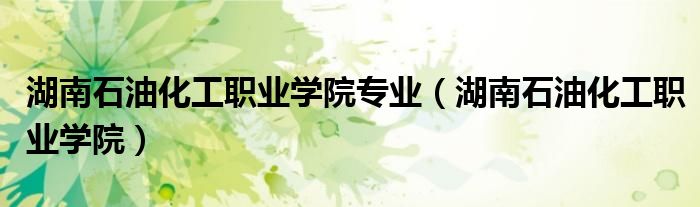 湖南石油化工职业学院专业（湖南石油化工职业学院）